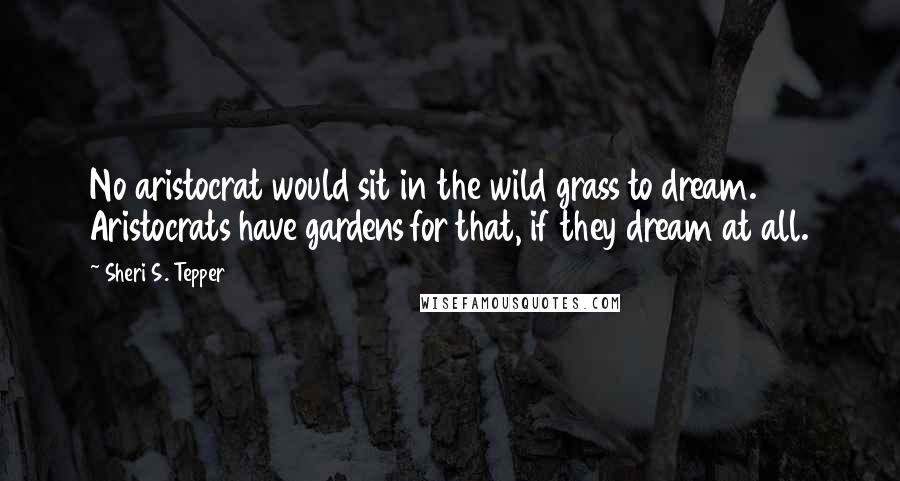 Sheri S. Tepper Quotes: No aristocrat would sit in the wild grass to dream. Aristocrats have gardens for that, if they dream at all.