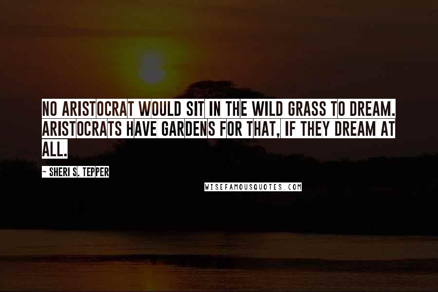 Sheri S. Tepper Quotes: No aristocrat would sit in the wild grass to dream. Aristocrats have gardens for that, if they dream at all.