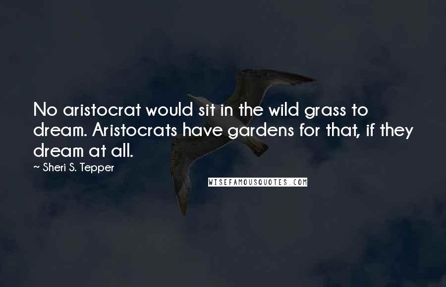 Sheri S. Tepper Quotes: No aristocrat would sit in the wild grass to dream. Aristocrats have gardens for that, if they dream at all.