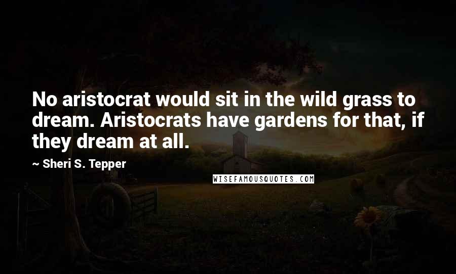 Sheri S. Tepper Quotes: No aristocrat would sit in the wild grass to dream. Aristocrats have gardens for that, if they dream at all.