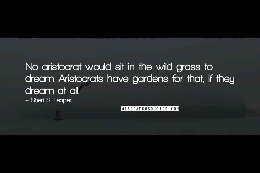 Sheri S. Tepper Quotes: No aristocrat would sit in the wild grass to dream. Aristocrats have gardens for that, if they dream at all.