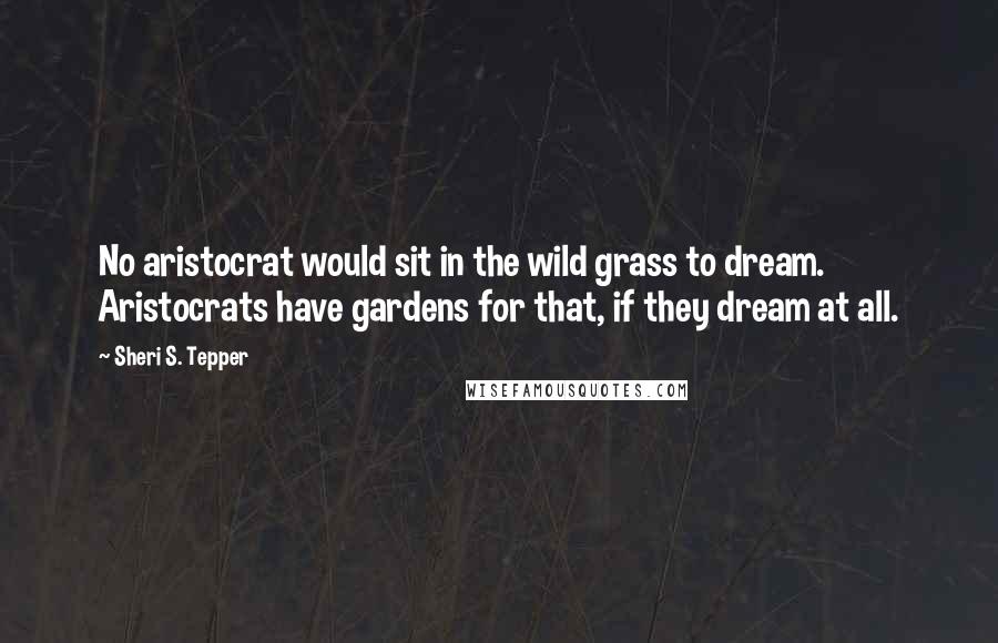 Sheri S. Tepper Quotes: No aristocrat would sit in the wild grass to dream. Aristocrats have gardens for that, if they dream at all.