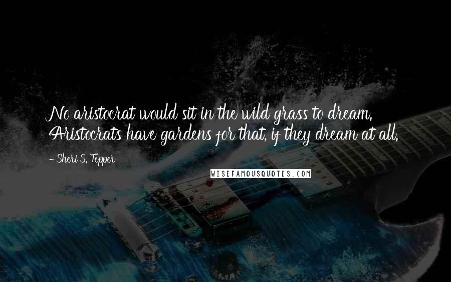 Sheri S. Tepper Quotes: No aristocrat would sit in the wild grass to dream. Aristocrats have gardens for that, if they dream at all.