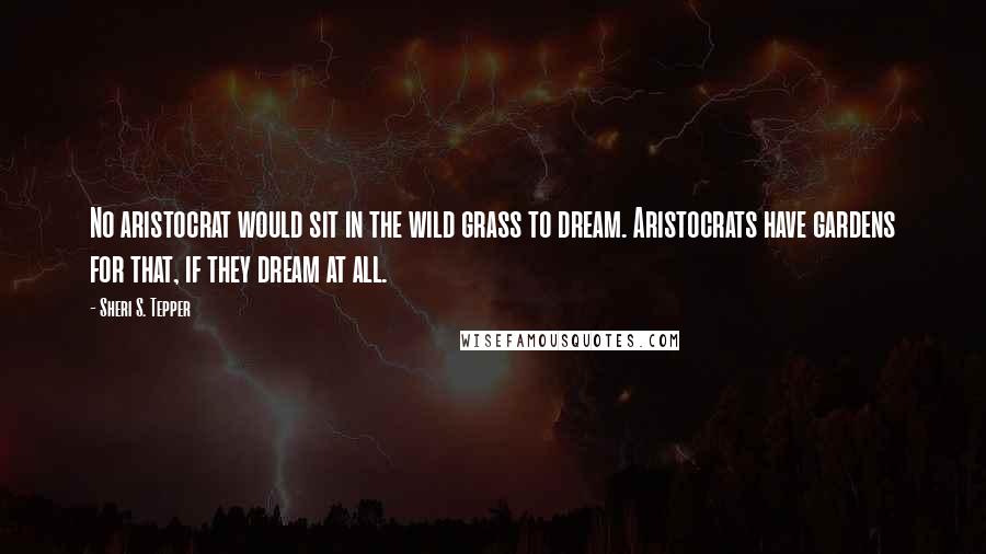 Sheri S. Tepper Quotes: No aristocrat would sit in the wild grass to dream. Aristocrats have gardens for that, if they dream at all.