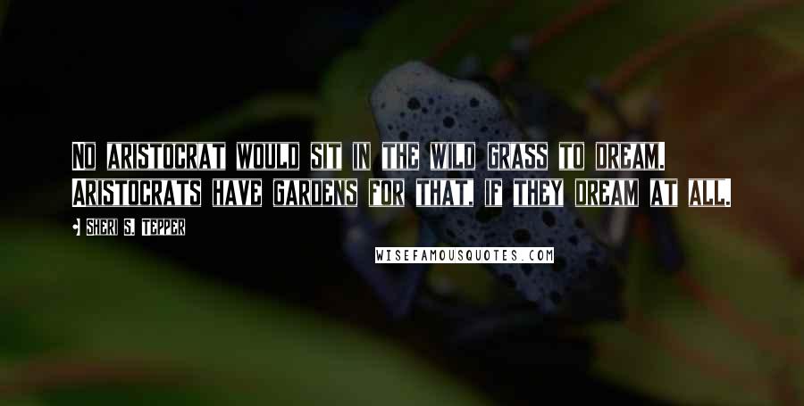 Sheri S. Tepper Quotes: No aristocrat would sit in the wild grass to dream. Aristocrats have gardens for that, if they dream at all.