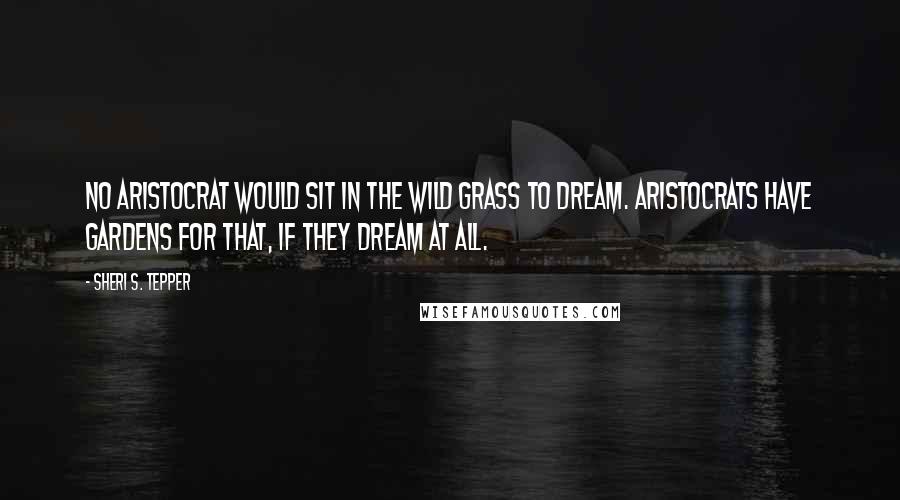 Sheri S. Tepper Quotes: No aristocrat would sit in the wild grass to dream. Aristocrats have gardens for that, if they dream at all.