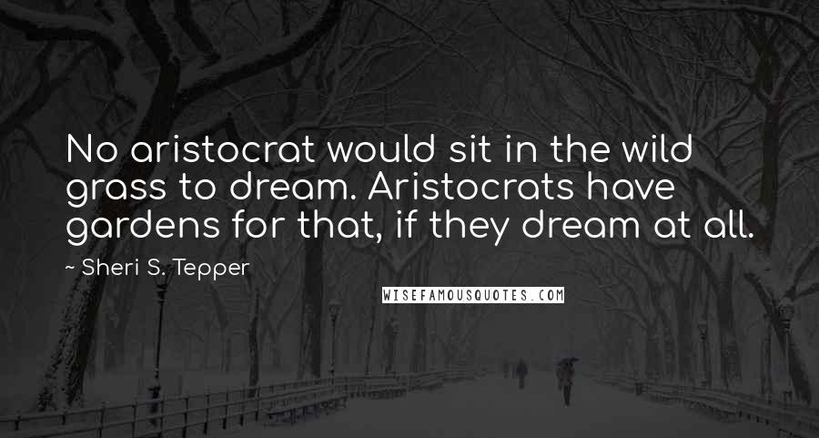 Sheri S. Tepper Quotes: No aristocrat would sit in the wild grass to dream. Aristocrats have gardens for that, if they dream at all.