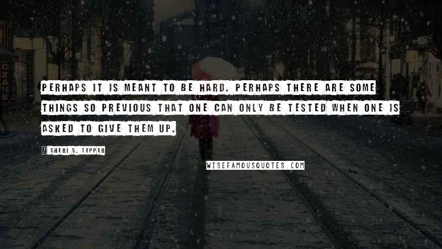 Sheri S. Tepper Quotes: Perhaps it is meant to be hard. Perhaps there are some things so previous that one can only be tested when one is asked to give them up.