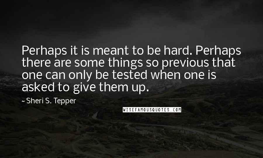 Sheri S. Tepper Quotes: Perhaps it is meant to be hard. Perhaps there are some things so previous that one can only be tested when one is asked to give them up.