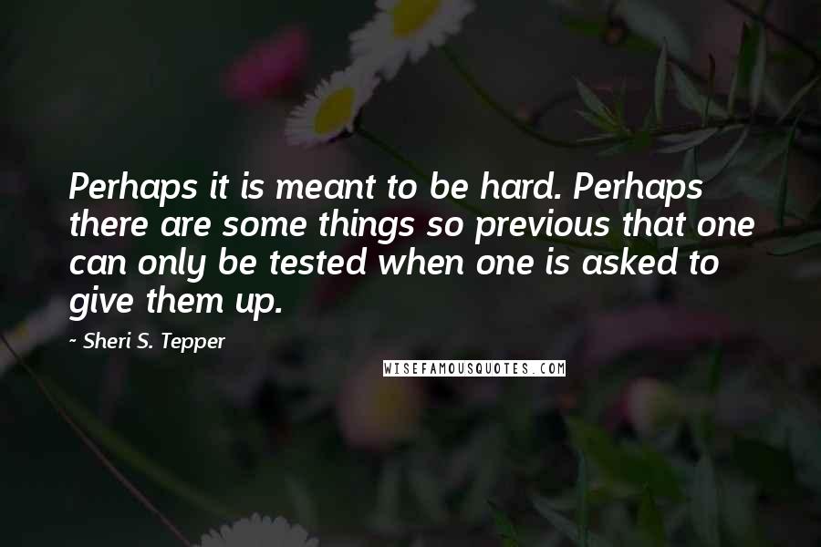 Sheri S. Tepper Quotes: Perhaps it is meant to be hard. Perhaps there are some things so previous that one can only be tested when one is asked to give them up.