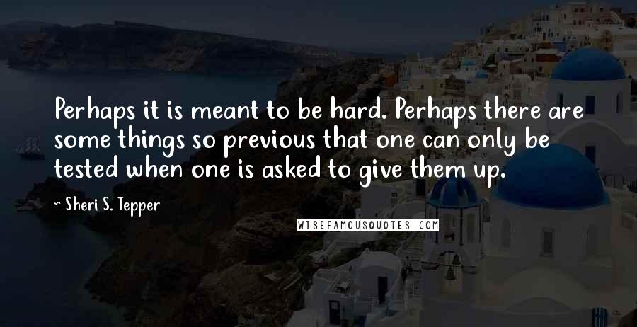 Sheri S. Tepper Quotes: Perhaps it is meant to be hard. Perhaps there are some things so previous that one can only be tested when one is asked to give them up.