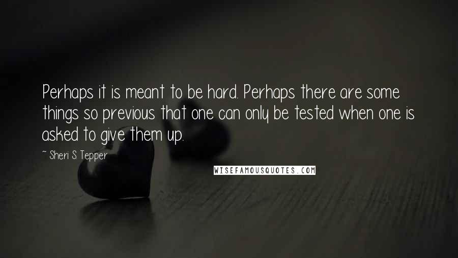 Sheri S. Tepper Quotes: Perhaps it is meant to be hard. Perhaps there are some things so previous that one can only be tested when one is asked to give them up.