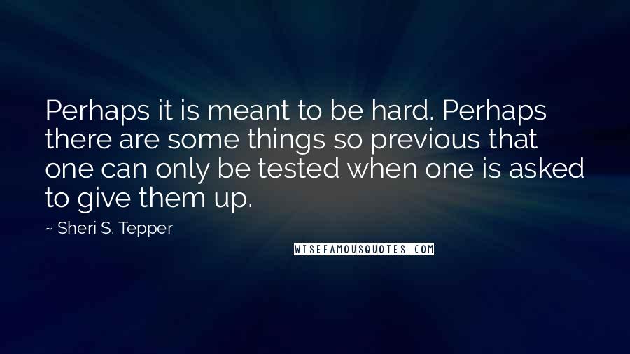 Sheri S. Tepper Quotes: Perhaps it is meant to be hard. Perhaps there are some things so previous that one can only be tested when one is asked to give them up.