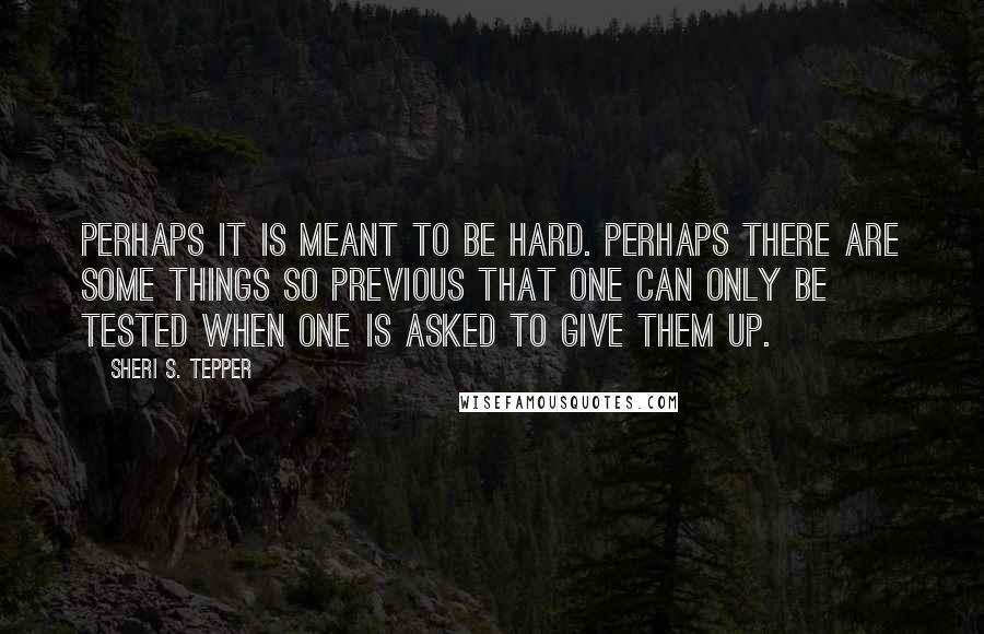 Sheri S. Tepper Quotes: Perhaps it is meant to be hard. Perhaps there are some things so previous that one can only be tested when one is asked to give them up.