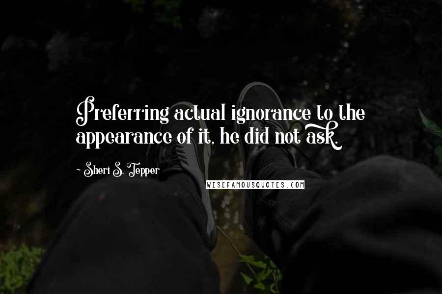 Sheri S. Tepper Quotes: Preferring actual ignorance to the appearance of it, he did not ask.