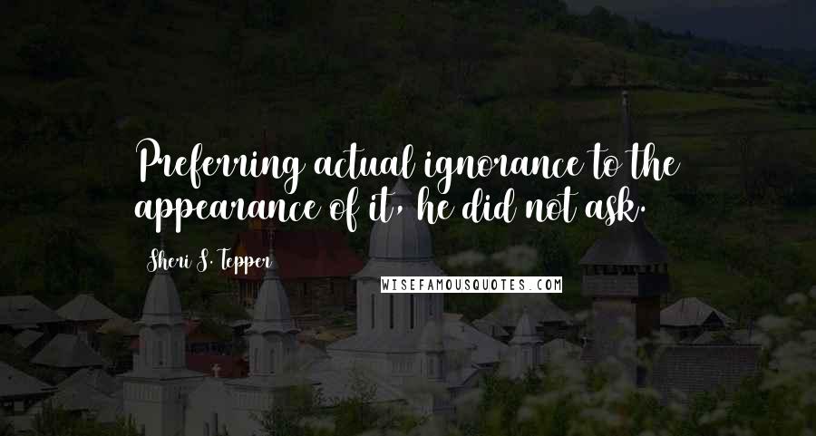 Sheri S. Tepper Quotes: Preferring actual ignorance to the appearance of it, he did not ask.