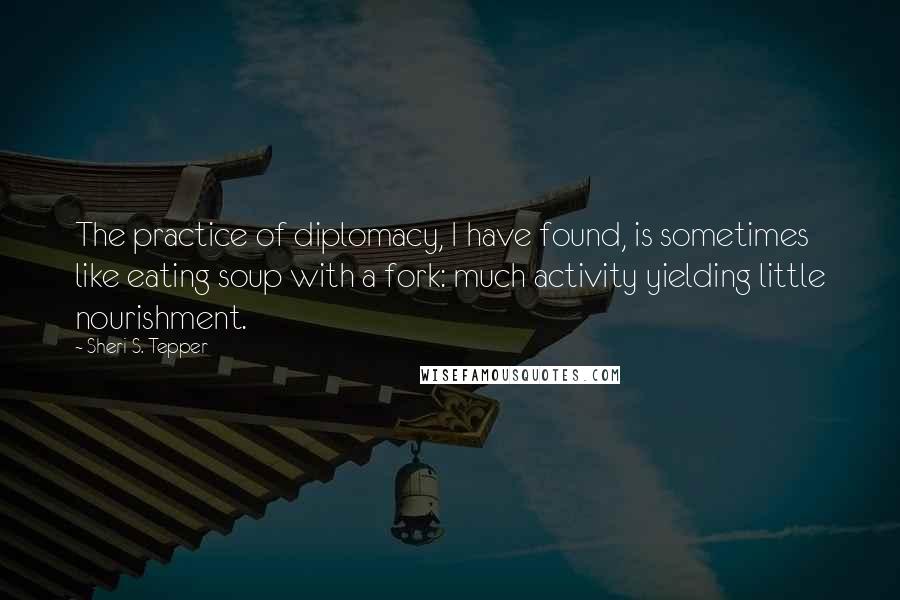 Sheri S. Tepper Quotes: The practice of diplomacy, I have found, is sometimes like eating soup with a fork: much activity yielding little nourishment.