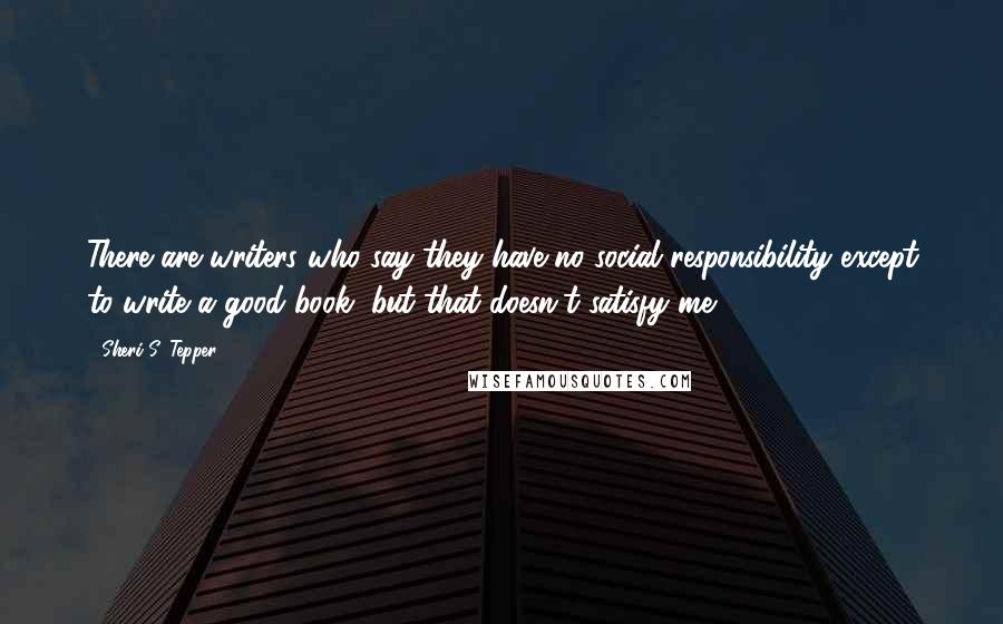 Sheri S. Tepper Quotes: There are writers who say they have no social responsibility except to write a good book, but that doesn't satisfy me.