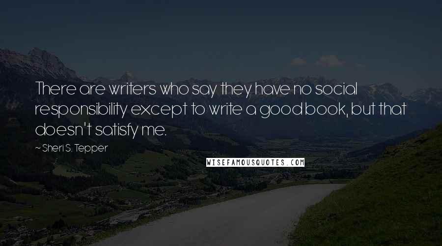 Sheri S. Tepper Quotes: There are writers who say they have no social responsibility except to write a good book, but that doesn't satisfy me.