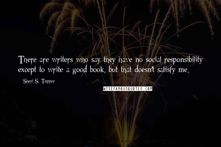 Sheri S. Tepper Quotes: There are writers who say they have no social responsibility except to write a good book, but that doesn't satisfy me.