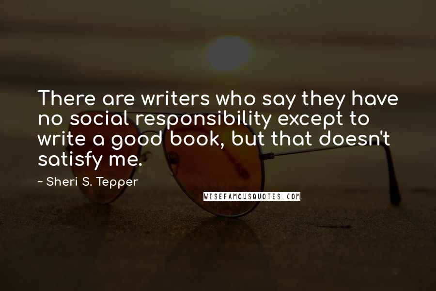 Sheri S. Tepper Quotes: There are writers who say they have no social responsibility except to write a good book, but that doesn't satisfy me.