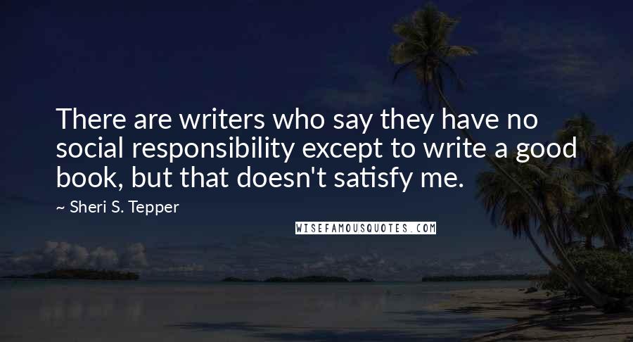 Sheri S. Tepper Quotes: There are writers who say they have no social responsibility except to write a good book, but that doesn't satisfy me.