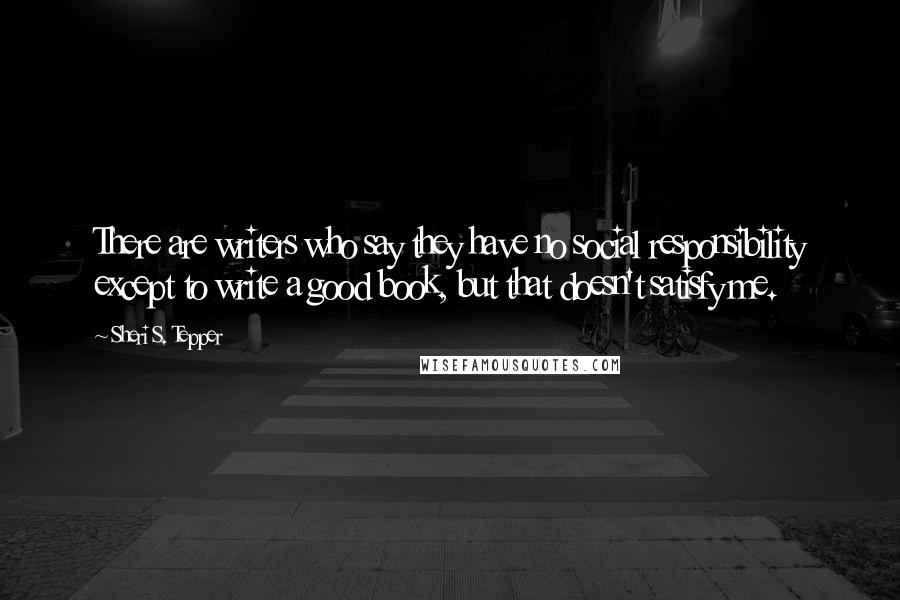 Sheri S. Tepper Quotes: There are writers who say they have no social responsibility except to write a good book, but that doesn't satisfy me.