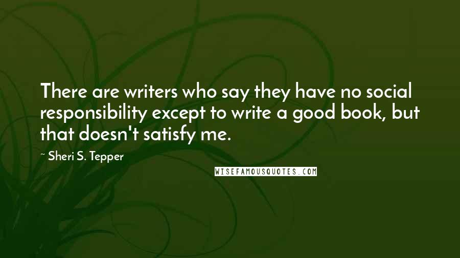 Sheri S. Tepper Quotes: There are writers who say they have no social responsibility except to write a good book, but that doesn't satisfy me.