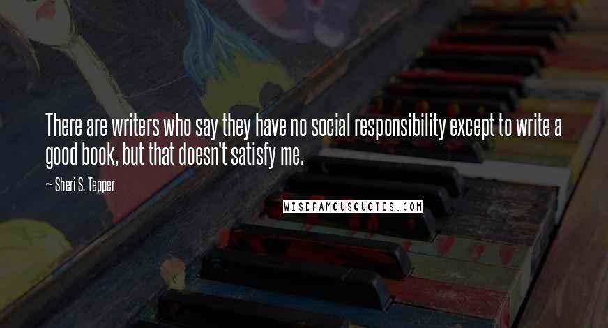 Sheri S. Tepper Quotes: There are writers who say they have no social responsibility except to write a good book, but that doesn't satisfy me.