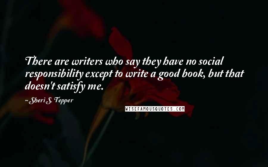 Sheri S. Tepper Quotes: There are writers who say they have no social responsibility except to write a good book, but that doesn't satisfy me.