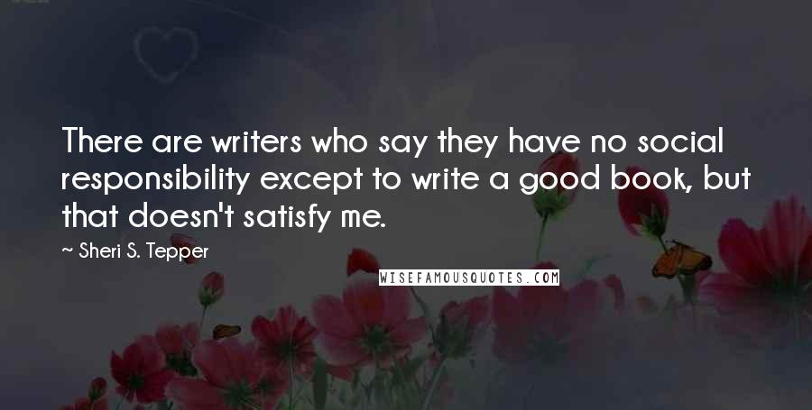 Sheri S. Tepper Quotes: There are writers who say they have no social responsibility except to write a good book, but that doesn't satisfy me.