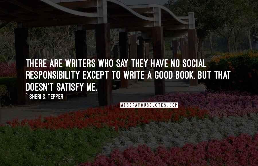 Sheri S. Tepper Quotes: There are writers who say they have no social responsibility except to write a good book, but that doesn't satisfy me.