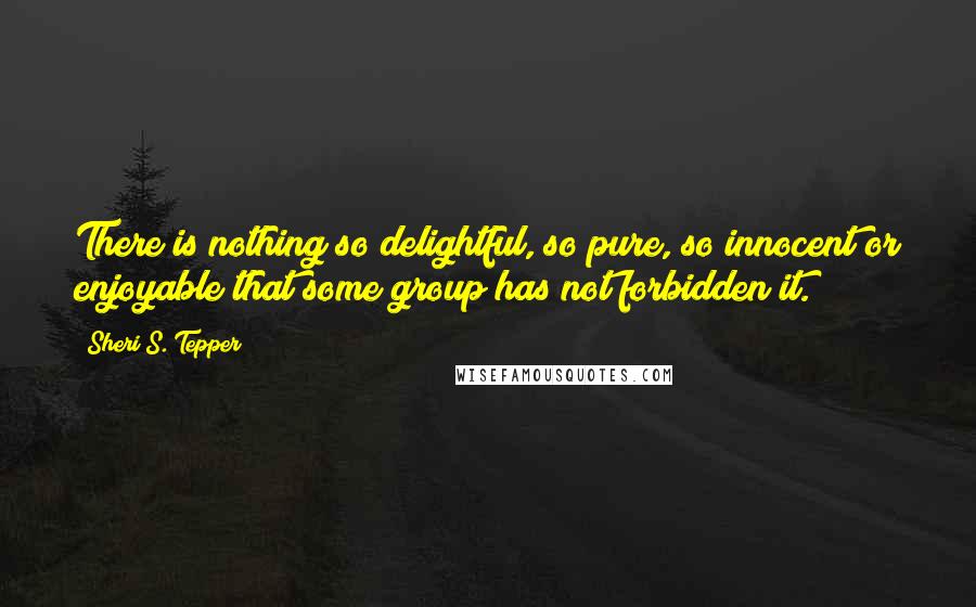 Sheri S. Tepper Quotes: There is nothing so delightful, so pure, so innocent or enjoyable that some group has not forbidden it.