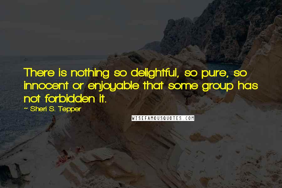 Sheri S. Tepper Quotes: There is nothing so delightful, so pure, so innocent or enjoyable that some group has not forbidden it.