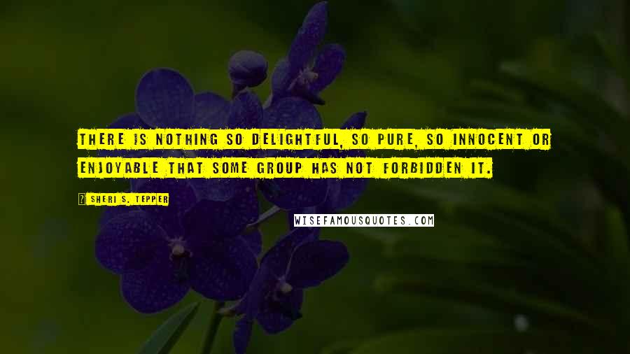 Sheri S. Tepper Quotes: There is nothing so delightful, so pure, so innocent or enjoyable that some group has not forbidden it.