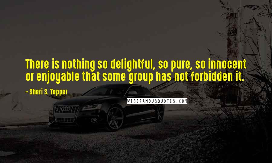 Sheri S. Tepper Quotes: There is nothing so delightful, so pure, so innocent or enjoyable that some group has not forbidden it.
