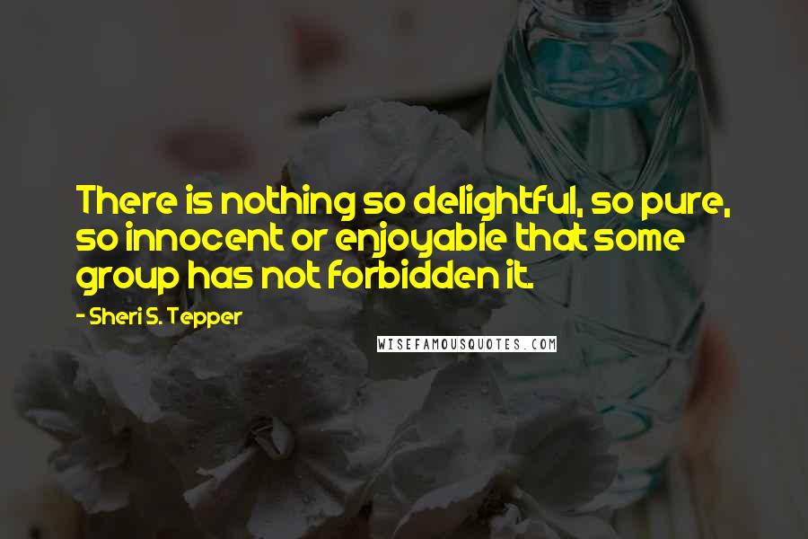 Sheri S. Tepper Quotes: There is nothing so delightful, so pure, so innocent or enjoyable that some group has not forbidden it.