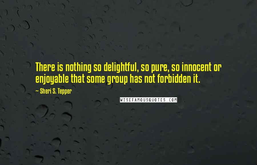 Sheri S. Tepper Quotes: There is nothing so delightful, so pure, so innocent or enjoyable that some group has not forbidden it.