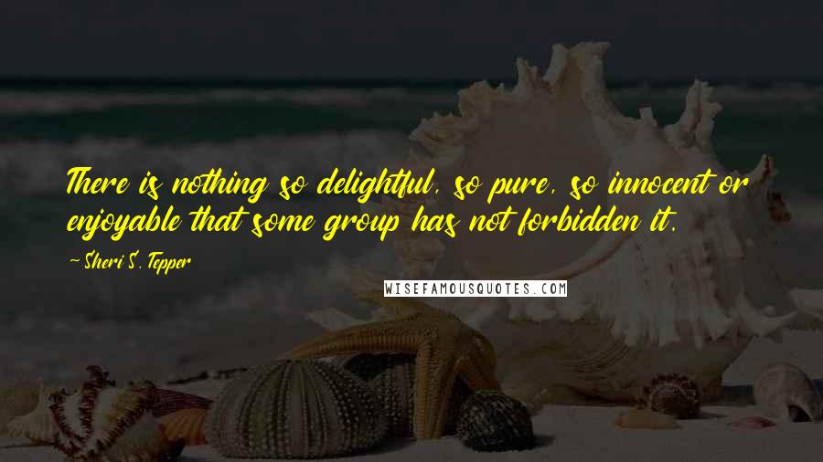 Sheri S. Tepper Quotes: There is nothing so delightful, so pure, so innocent or enjoyable that some group has not forbidden it.