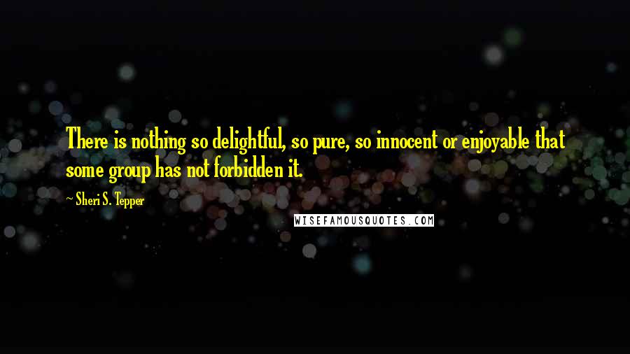 Sheri S. Tepper Quotes: There is nothing so delightful, so pure, so innocent or enjoyable that some group has not forbidden it.