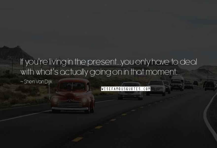 Sheri Van Dijk Quotes: If you're living in the present...you only have to deal with what's actually going on in that moment.