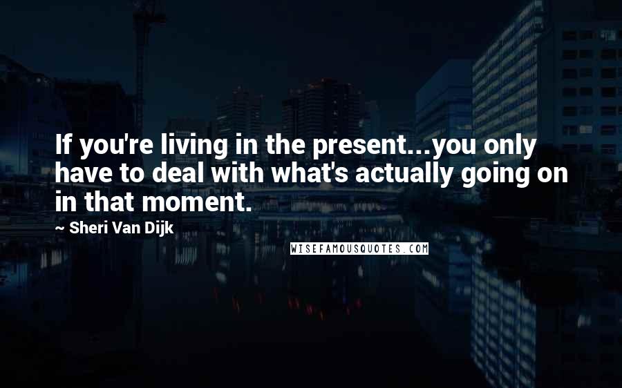 Sheri Van Dijk Quotes: If you're living in the present...you only have to deal with what's actually going on in that moment.