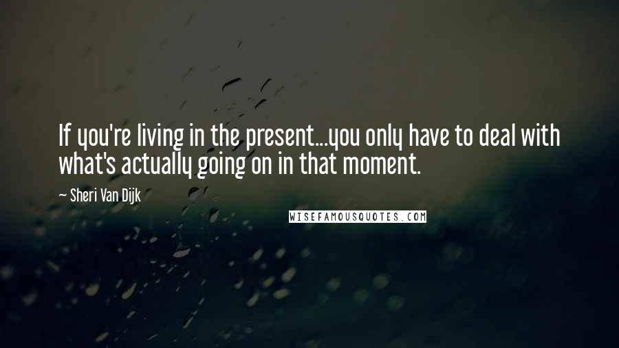 Sheri Van Dijk Quotes: If you're living in the present...you only have to deal with what's actually going on in that moment.