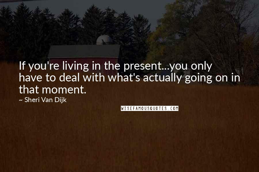 Sheri Van Dijk Quotes: If you're living in the present...you only have to deal with what's actually going on in that moment.