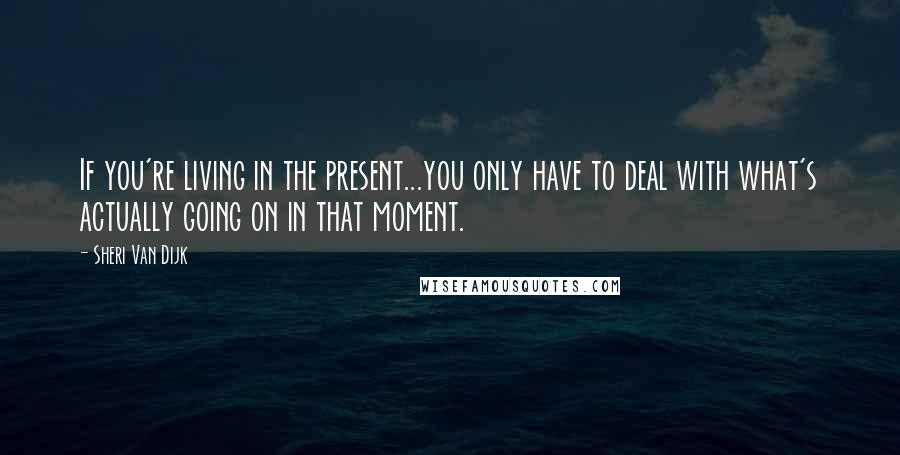 Sheri Van Dijk Quotes: If you're living in the present...you only have to deal with what's actually going on in that moment.