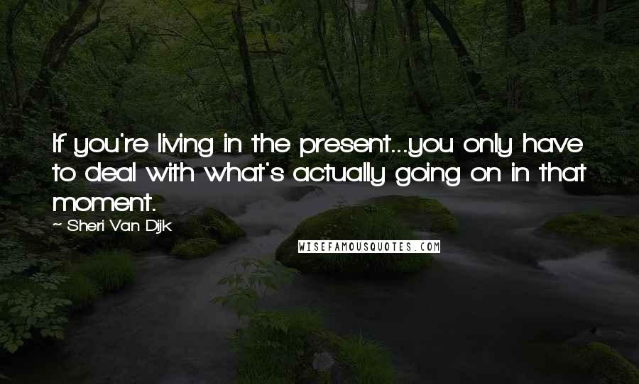 Sheri Van Dijk Quotes: If you're living in the present...you only have to deal with what's actually going on in that moment.