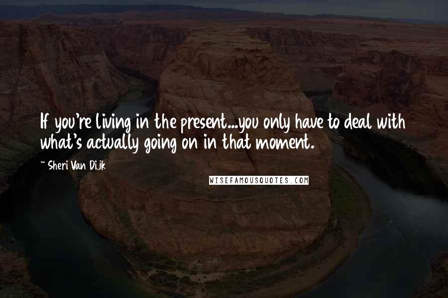 Sheri Van Dijk Quotes: If you're living in the present...you only have to deal with what's actually going on in that moment.