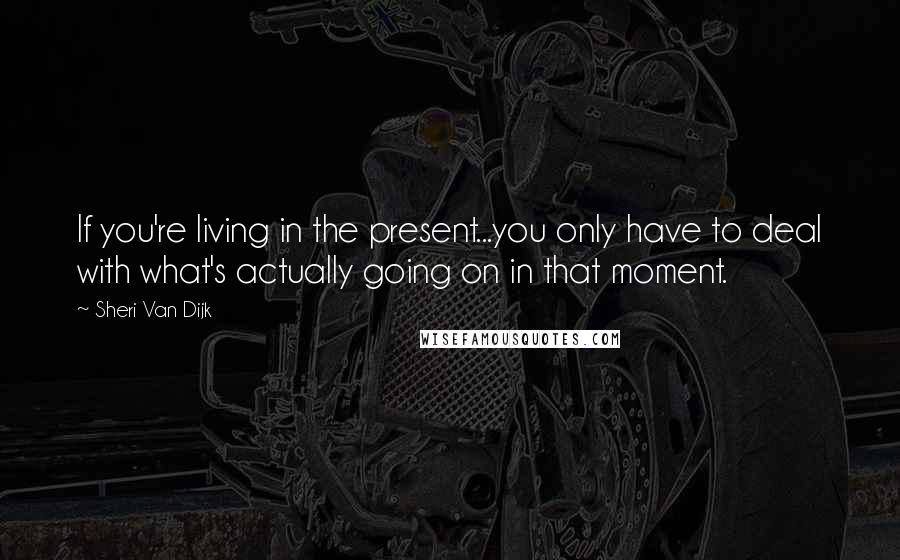 Sheri Van Dijk Quotes: If you're living in the present...you only have to deal with what's actually going on in that moment.