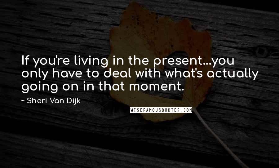 Sheri Van Dijk Quotes: If you're living in the present...you only have to deal with what's actually going on in that moment.