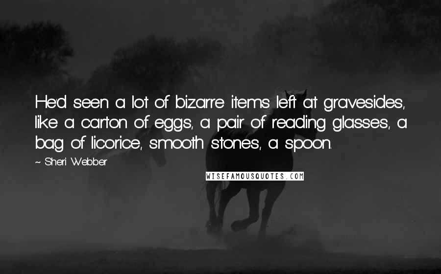 Sheri Webber Quotes: He'd seen a lot of bizarre items left at gravesides, like a carton of eggs, a pair of reading glasses, a bag of licorice, smooth stones, a spoon.
